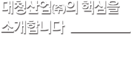 대청산업의 핵심을 소개합니다